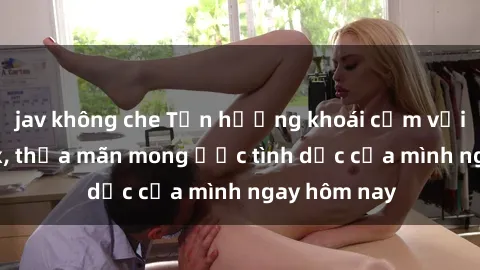 jav không che Tận hưởng khoái cảm với gái xinh sex, thỏa mãn mong ước tình dục của mình ngay hôm nay