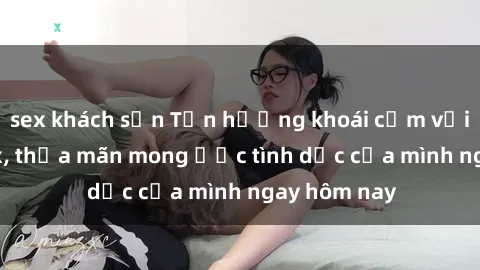 sex khách sạn Tận hưởng khoái cảm với gái xinh sex, thỏa mãn mong ước tình dục của mình ngay hôm nay
