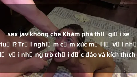 sex jav không che Khám phá thế giới sex trực tuyến: Hơn tuổi? Trải nghiệm cảm xúc mới lạ với những trò chơi độc đáo và kích thích người lớn