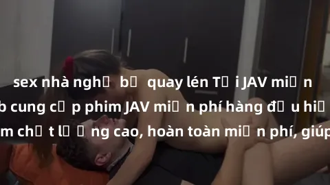 sex nhà nghỉ bị quay lén Tải JAV miễn phí: Các trang web cung cấp phim JAV miễn phí hàng đầu hiện nay. Các tác phẩm chất lượng cao, hoàn toàn miễn phí, giúp bạn thỏa mãn niềm đam mê mà không tốn kém.