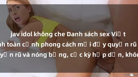 jav idol không che Danh sách sex Việt Nam không che - Ảnh toàn cảnh phong cách mới đầy quyến rũ và nóng bỏng, cực kỳ hấp dẫn, không thể bỏ qua!