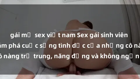 gái mỹ sex việt nam Sex gái sinh viên hot nhất: Cùng khám phá cuộc sống tình dục của những cô nàng trẻ trung, năng động và không ngần ngại thử nghiệm!