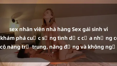 sex nhân viên nhà hàng Sex gái sinh viên hot nhất: Cùng khám phá cuộc sống tình dục của những cô nàng trẻ trung, năng động và không ngần ngại thử nghiệm!