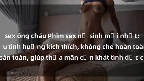 sex ông cháu Phim sex nữ sinh mới nhất: Trải nghiệm nhiều tình huống kích thích, không che hoàn toàn, giúp thỏa mãn cơn khát tình dục của các bạn trẻ