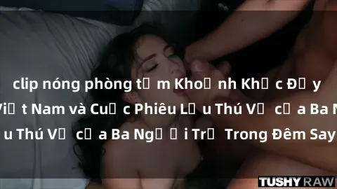 clip nóng phòng tắm Khoảnh Khắc Đầy Kịch Tính: Sex Việt Nam và Cuộc Phiêu Lưu Thú Vị của Ba Người Trẻ Trong Đêm Say Đắm