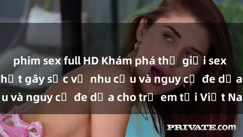 phim sex full HD Khám phá thế giới sex loli Việt Nam: Sự thật gây sốc về nhu cầu và nguy cơ đe dọa cho trẻ em tại Việt Nam