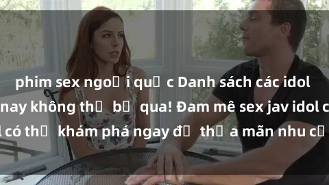 phim sex ngoại quốc Danh sách các idol JAV hot nhất hiện nay không thể bỏ qua! Đam mê sex jav idol có thể khám phá ngay để thỏa mãn nhu cầu giải trí của mình!
