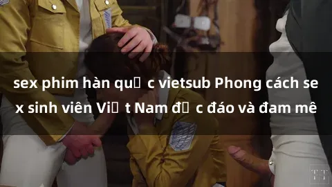 sex phim hàn quốc vietsub Phong cách sex sinh viên Việt Nam độc đáo và đam mê