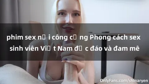 phim sex nơi công cộng Phong cách sex sinh viên Việt Nam độc đáo và đam mê