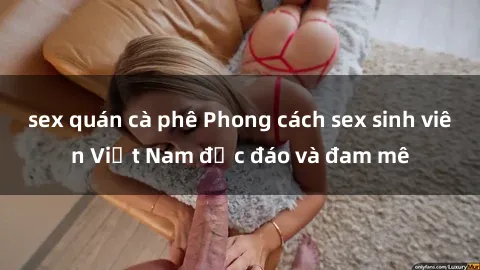 sex quán cà phê Phong cách sex sinh viên Việt Nam độc đáo và đam mê
